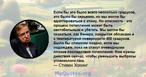 Если бы это было всего несколько градусов, это было бы серьезно, но мы могли бы адаптироваться к этому. Но опасность - это процесс потепления может быть нестабильным и убегать. Мы могли бы оказаться, как Венера,