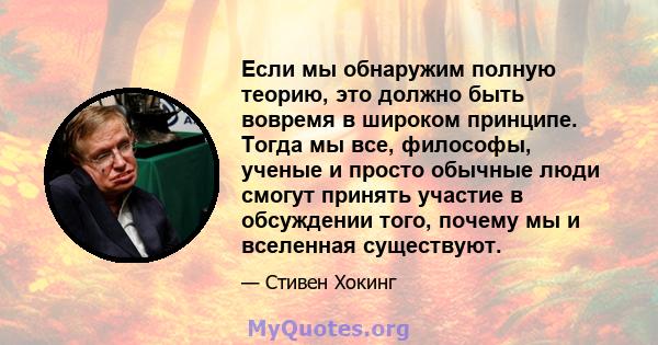 Если мы обнаружим полную теорию, это должно быть вовремя в широком принципе. Тогда мы все, философы, ученые и просто обычные люди смогут принять участие в обсуждении того, почему мы и вселенная существуют.