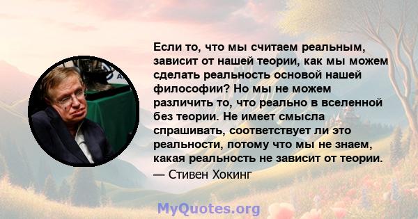 Если то, что мы считаем реальным, зависит от нашей теории, как мы можем сделать реальность основой нашей философии? Но мы не можем различить то, что реально в вселенной без теории. Не имеет смысла спрашивать,