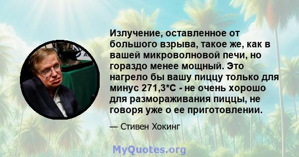 Излучение, оставленное от большого взрыва, такое же, как в вашей микроволновой печи, но гораздо менее мощный. Это нагрело бы вашу пиццу только для минус 271,3*C - не очень хорошо для размораживания пиццы, не говоря уже