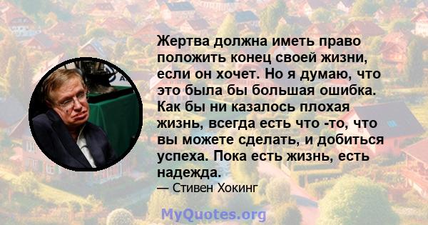 Жертва должна иметь право положить конец своей жизни, если он хочет. Но я думаю, что это была бы большая ошибка. Как бы ни казалось плохая жизнь, всегда есть что -то, что вы можете сделать, и добиться успеха. Пока есть