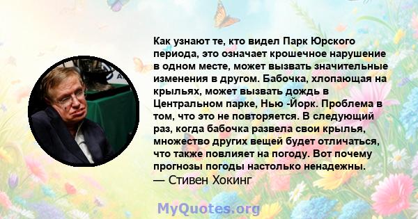 Как узнают те, кто видел Парк Юрского периода, это означает крошечное нарушение в одном месте, может вызвать значительные изменения в другом. Бабочка, хлопающая на крыльях, может вызвать дождь в Центральном парке, Нью