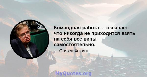 Командная работа ... означает, что никогда не приходится взять на себя все вины самостоятельно.