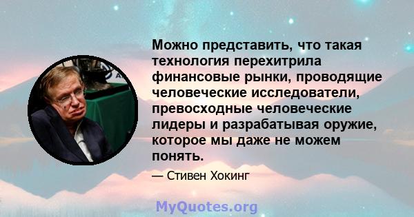 Можно представить, что такая технология перехитрила финансовые рынки, проводящие человеческие исследователи, превосходные человеческие лидеры и разрабатывая оружие, которое мы даже не можем понять.