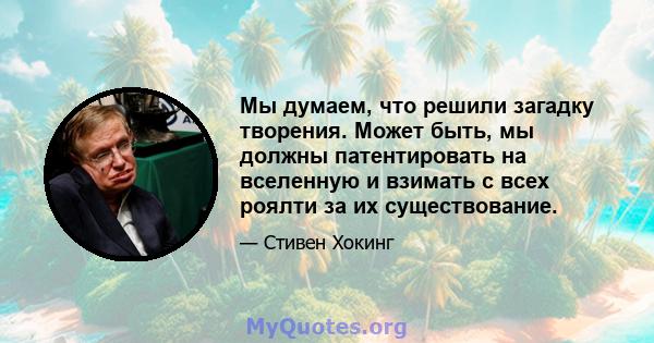 Мы думаем, что решили загадку творения. Может быть, мы должны патентировать на вселенную и взимать с всех роялти за их существование.