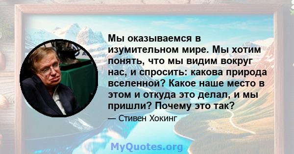 Мы оказываемся в изумительном мире. Мы хотим понять, что мы видим вокруг нас, и спросить: какова природа вселенной? Какое наше место в этом и откуда это делал, и мы пришли? Почему это так?