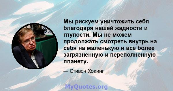 Мы рискуем уничтожить себя благодаря нашей жадности и глупости. Мы не можем продолжать смотреть внутрь на себя на маленькую и все более загрязненную и переполненную планету.