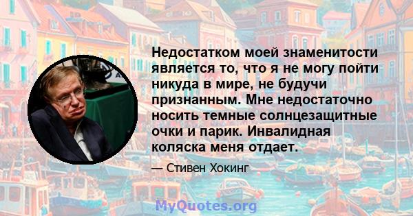 Недостатком моей знаменитости является то, что я не могу пойти никуда в мире, не будучи признанным. Мне недостаточно носить темные солнцезащитные очки и парик. Инвалидная коляска меня отдает.