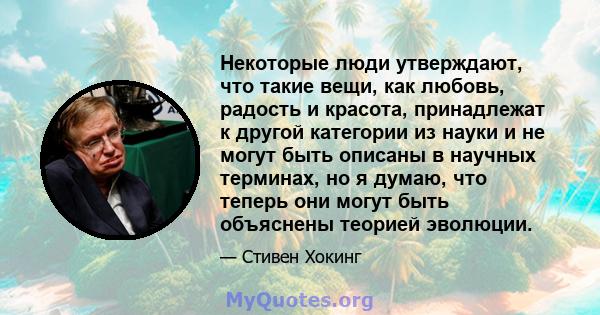 Некоторые люди утверждают, что такие вещи, как любовь, радость и красота, принадлежат к другой категории из науки и не могут быть описаны в научных терминах, но я думаю, что теперь они могут быть объяснены теорией