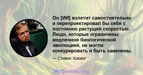 Он [ИИ] взлетит самостоятельно и перепроектировал бы себя с постоянно растущей скоростью. Люди, которые ограничены медленной биологической эволюцией, не могли конкурировать и быть заменены.