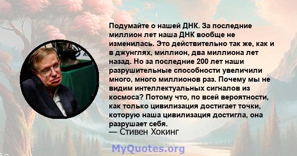 Подумайте о нашей ДНК. За последние миллион лет наша ДНК вообще не изменилась. Это действительно так же, как и в джунглях, миллион, два миллиона лет назад. Но за последние 200 лет наши разрушительные способности