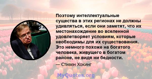 Поэтому интеллектуальные существа в этих регионах не должны удивляться, если они заметят, что их местонахождение во вселенной удовлетворяет условиям, которые необходимы для их существования. Это немного похоже на