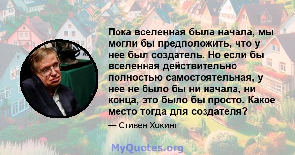 Пока вселенная была начала, мы могли бы предположить, что у нее был создатель. Но если бы вселенная действительно полностью самостоятельная, у нее не было бы ни начала, ни конца, это было бы просто. Какое место тогда