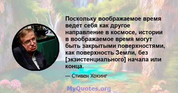 Поскольку воображаемое время ведет себя как другое направление в космосе, истории в воображаемое время могут быть закрытыми поверхностями, как поверхность Земли, без [экзистенциального] начала или конца.