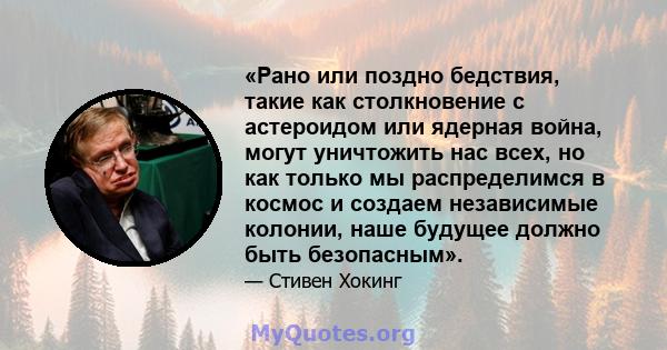 «Рано или поздно бедствия, такие как столкновение с астероидом или ядерная война, могут уничтожить нас всех, но как только мы распределимся в космос и создаем независимые колонии, наше будущее должно быть безопасным».