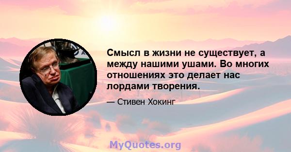 Смысл в жизни не существует, а между нашими ушами. Во многих отношениях это делает нас лордами творения.