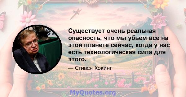 Существует очень реальная опасность, что мы убьем все на этой планете сейчас, когда у нас есть технологическая сила для этого.