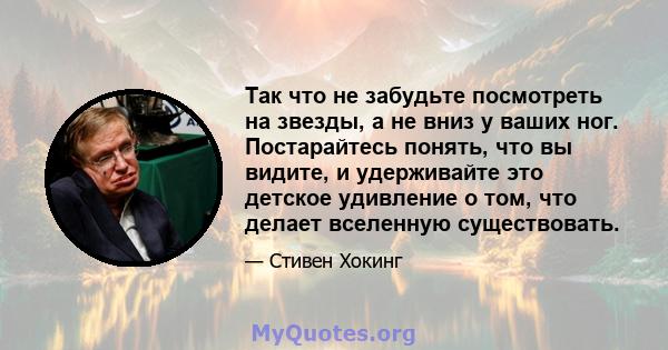 Так что не забудьте посмотреть на звезды, а не вниз у ваших ног. Постарайтесь понять, что вы видите, и удерживайте это детское удивление о том, что делает вселенную существовать.