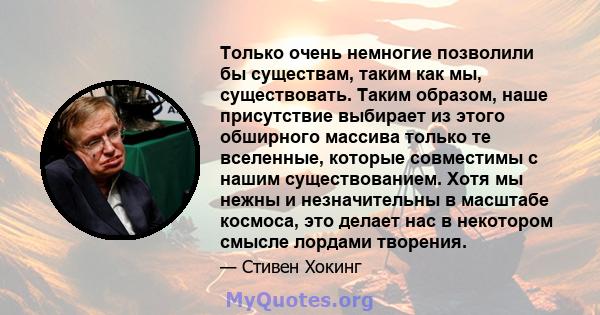 Только очень немногие позволили бы существам, таким как мы, существовать. Таким образом, наше присутствие выбирает из этого обширного массива только те вселенные, которые совместимы с нашим существованием. Хотя мы нежны 