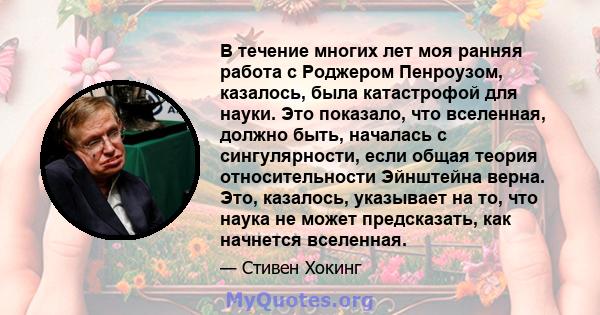 В течение многих лет моя ранняя работа с Роджером Пенроузом, казалось, была катастрофой для науки. Это показало, что вселенная, должно быть, началась с сингулярности, если общая теория относительности Эйнштейна верна.