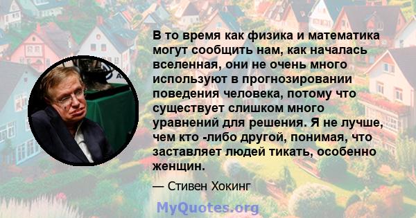 В то время как физика и математика могут сообщить нам, как началась вселенная, они не очень много используют в прогнозировании поведения человека, потому что существует слишком много уравнений для решения. Я не лучше,