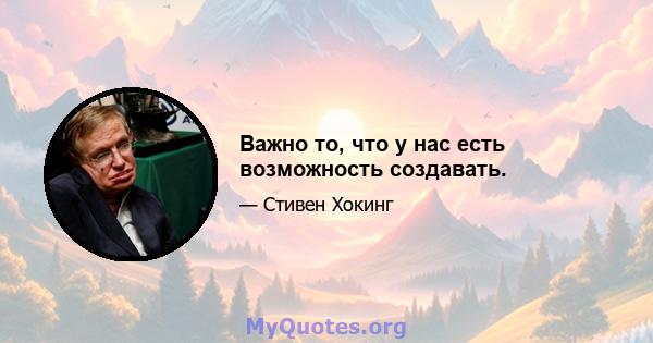 Важно то, что у нас есть возможность создавать.