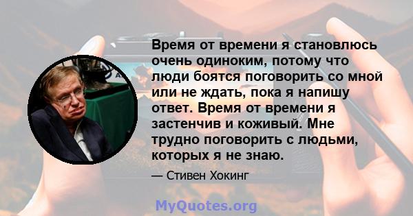 Время от времени я становлюсь очень одиноким, потому что люди боятся поговорить со мной или не ждать, пока я напишу ответ. Время от времени я застенчив и коживый. Мне трудно поговорить с людьми, которых я не знаю.