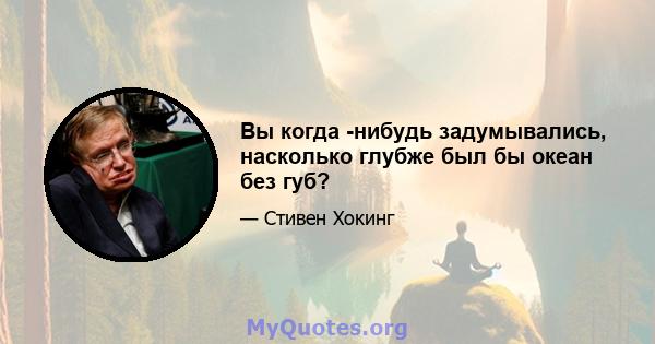 Вы когда -нибудь задумывались, насколько глубже был бы океан без губ?