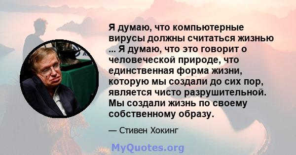 Я думаю, что компьютерные вирусы должны считаться жизнью ... Я думаю, что это говорит о человеческой природе, что единственная форма жизни, которую мы создали до сих пор, является чисто разрушительной. Мы создали жизнь