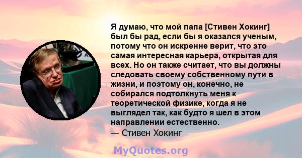 Я думаю, что мой папа [Стивен Хокинг] был бы рад, если бы я оказался ученым, потому что он искренне верит, что это самая интересная карьера, открытая для всех. Но он также считает, что вы должны следовать своему