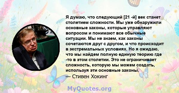 Я думаю, что следующий [21 -й] век станет столетием сложности. Мы уже обнаружили основные законы, которые управляют вопросом и понимают все обычные ситуации. Мы не знаем, как законы сочетаются друг с другом, и что