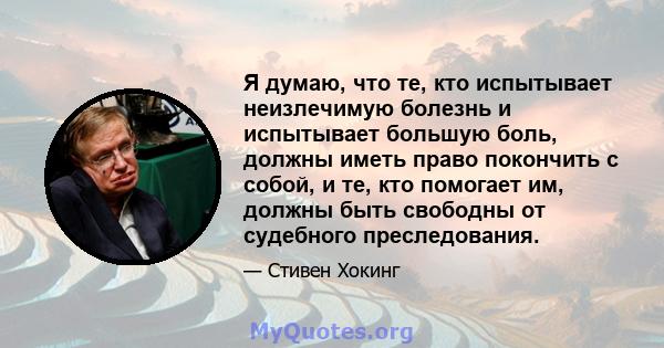 Я думаю, что те, кто испытывает неизлечимую болезнь и испытывает большую боль, должны иметь право покончить с собой, и те, кто помогает им, должны быть свободны от судебного преследования.