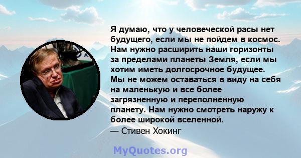 Я думаю, что у человеческой расы нет будущего, если мы не пойдем в космос. Нам нужно расширить наши горизонты за пределами планеты Земля, если мы хотим иметь долгосрочное будущее. Мы не можем оставаться в виду на себя