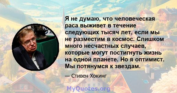 Я не думаю, что человеческая раса выживет в течение следующих тысяч лет, если мы не разместим в космос. Слишком много несчастных случаев, которые могут постигнуть жизнь на одной планете. Но я оптимист. Мы потянумся к