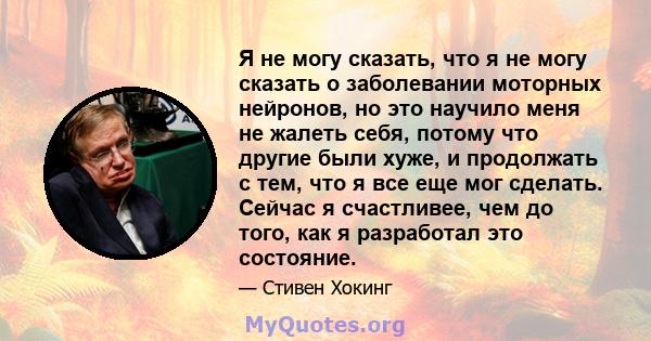 Я не могу сказать, что я не могу сказать о заболевании моторных нейронов, но это научило меня не жалеть себя, потому что другие были хуже, и продолжать с тем, что я все еще мог сделать. Сейчас я счастливее, чем до того, 