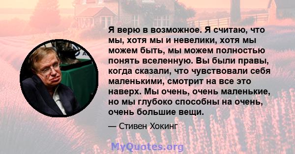 Я верю в возможное. Я считаю, что мы, хотя мы и невелики, хотя мы можем быть, мы можем полностью понять вселенную. Вы были правы, когда сказали, что чувствовали себя маленькими, смотрит на все это наверх. Мы очень,