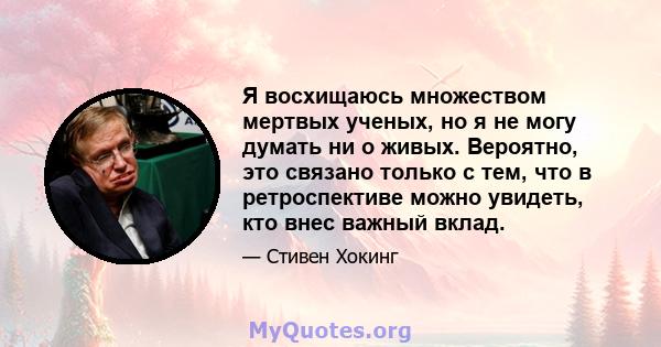 Я восхищаюсь множеством мертвых ученых, но я не могу думать ни о живых. Вероятно, это связано только с тем, что в ретроспективе можно увидеть, кто внес важный вклад.