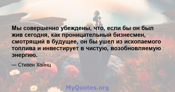 Мы совершенно убеждены, что, если бы он был жив сегодня, как проницательный бизнесмен, смотрящий в будущее, он бы ушел из ископаемого топлива и инвестирует в чистую, возобновляемую энергию.