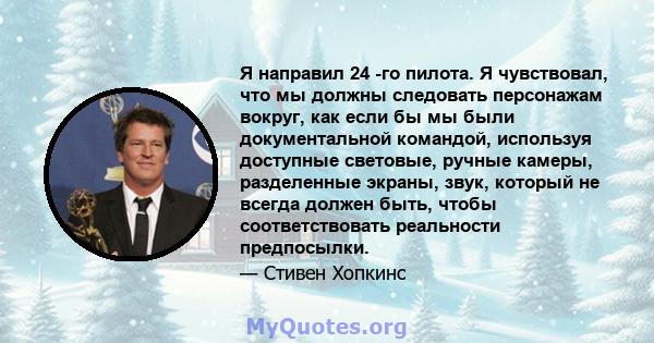 Я направил 24 -го пилота. Я чувствовал, что мы должны следовать персонажам вокруг, как если бы мы были документальной командой, используя доступные световые, ручные камеры, разделенные экраны, звук, который не всегда