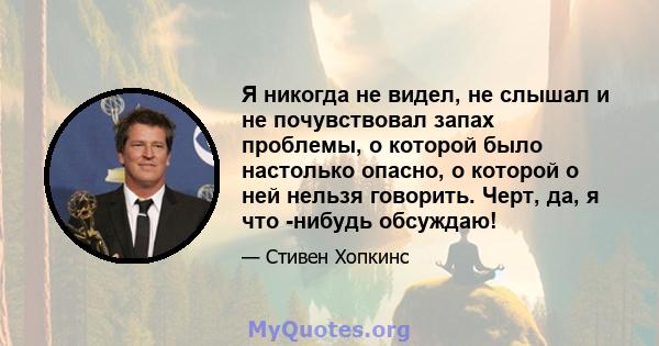 Я никогда не видел, не слышал и не почувствовал запах проблемы, о которой было настолько опасно, о которой о ней нельзя говорить. Черт, да, я что -нибудь обсуждаю!