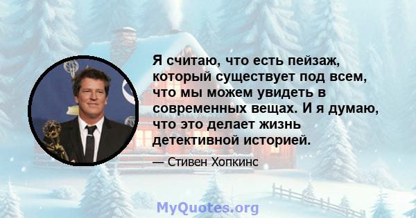 Я считаю, что есть пейзаж, который существует под всем, что мы можем увидеть в современных вещах. И я думаю, что это делает жизнь детективной историей.