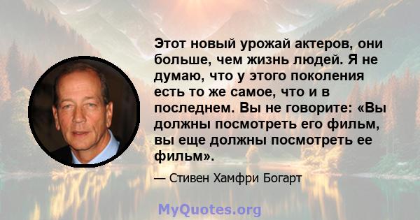 Этот новый урожай актеров, они больше, чем жизнь людей. Я не думаю, что у этого поколения есть то же самое, что и в последнем. Вы не говорите: «Вы должны посмотреть его фильм, вы еще должны посмотреть ее фильм».