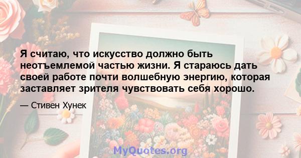 Я считаю, что искусство должно быть неотъемлемой частью жизни. Я стараюсь дать своей работе почти волшебную энергию, которая заставляет зрителя чувствовать себя хорошо.