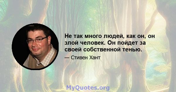 Не так много людей, как он, он злой человек. Он пойдет за своей собственной тенью.