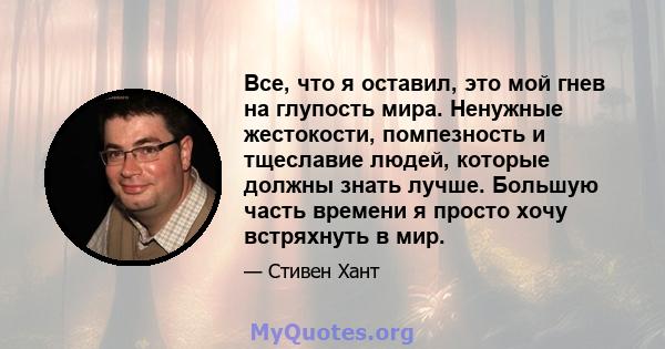 Все, что я оставил, это мой гнев на глупость мира. Ненужные жестокости, помпезность и тщеславие людей, которые должны знать лучше. Большую часть времени я просто хочу встряхнуть в мир.