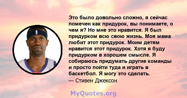 Это было довольно сложно, я сейчас помечен как придурок, вы понимаете, о чем я? Но мне это нравится. Я был придурком всю свою жизнь. Моя мама любит этот придурок. Моим детям нравится этот придурок. Хотя я буду придурком 