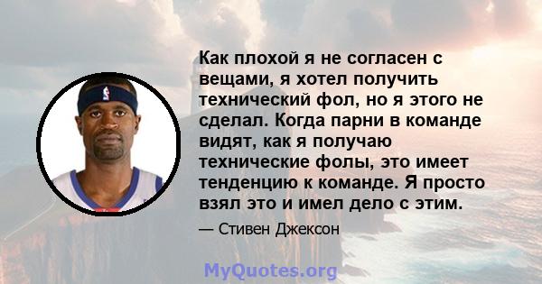 Как плохой я не согласен с вещами, я хотел получить технический фол, но я этого не сделал. Когда парни в команде видят, как я получаю технические фолы, это имеет тенденцию к команде. Я просто взял это и имел дело с этим.