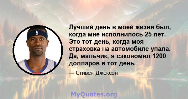 Лучший день в моей жизни был, когда мне исполнилось 25 лет. Это тот день, когда моя страховка на автомобиле упала. Да, мальчик, я сэкономил 1200 долларов в тот день.