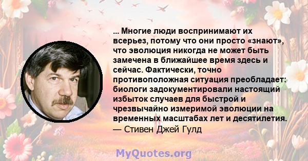 ... Многие люди воспринимают их всерьез, потому что они просто «знают», что эволюция никогда не может быть замечена в ближайшее время здесь и сейчас. Фактически, точно противоположная ситуация преобладает: биологи