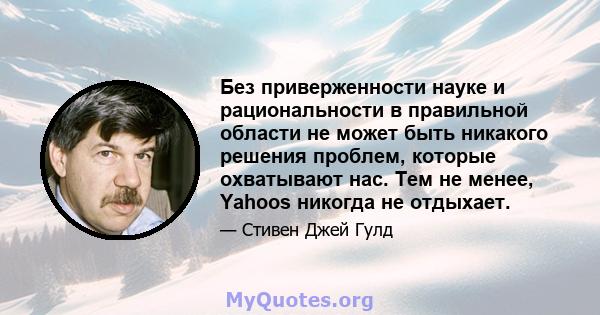 Без приверженности науке и рациональности в правильной области не может быть никакого решения проблем, которые охватывают нас. Тем не менее, Yahoos никогда не отдыхает.